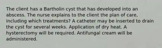 The client has a Bartholin cyst that has developed into an abscess. The nurse explains to the client the plan of care, including which treatments? A catheter may be inserted to drain the cyst for several weeks. Application of dry heat. A hysterectomy will be required. Antifungal cream will be administered.