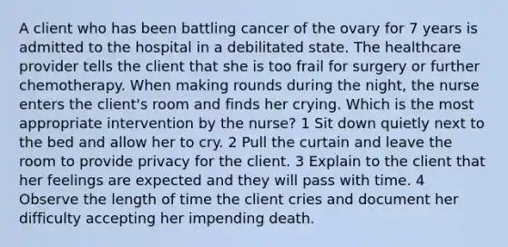 A client who has been battling cancer of the ovary for 7 years is admitted to the hospital in a debilitated state. The healthcare provider tells the client that she is too frail for surgery or further chemotherapy. When making rounds during the night, the nurse enters the client's room and finds her crying. Which is the most appropriate intervention by the nurse? 1 Sit down quietly next to the bed and allow her to cry. 2 Pull the curtain and leave the room to provide privacy for the client. 3 Explain to the client that her feelings are expected and they will pass with time. 4 Observe the length of time the client cries and document her difficulty accepting her impending death.