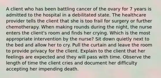 A client who has been battling cancer of the ovary for 7 years is admitted to the hospital in a debilitated state. The healthcare provider tells the client that she is too frail for surgery or further chemotherapy. When making rounds during the night, the nurse enters the client's room and finds her crying. Which is the most appropriate intervention by the nurse? Sit down quietly next to the bed and allow her to cry. Pull the curtain and leave the room to provide privacy for the client. Explain to the client that her feelings are expected and they will pass with time. Observe the length of time the client cries and document her difficulty accepting her impending death.