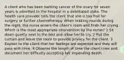 A client who has been battling cancer of the ovary for seven years is admitted to the hospital in a debilitated state. The health care provider tells the client that she is too frail for surgery or further chemotherapy. When making rounds during the night, the nurse enters the client's room and finds her crying. Which is the most appropriate intervention by the nurse? 1 Sit down quietly next to the bed and allow her to cry. 2 Pull the curtain and leave the room to provide privacy for the client. 3 Explain to the client that her feelings are expected and they will pass with time. 4 Observe the length of time the client cries and document her difficulty accepting her impending death.