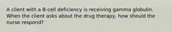 A client with a B-cell deficiency is receiving gamma globulin. When the client asks about the drug therapy, how should the nurse respond?