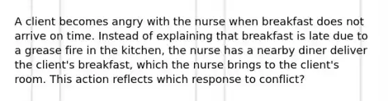 A client becomes angry with the nurse when breakfast does not arrive on time. Instead of explaining that breakfast is late due to a grease fire in the​ kitchen, the nurse has a nearby diner deliver the client​'s ​breakfast, which the nurse brings to the client​'s room. This action reflects which response to​ conflict?