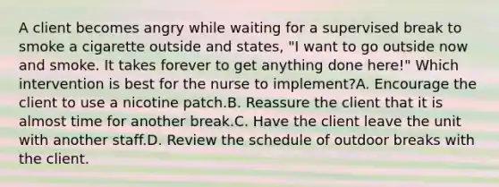 A client becomes angry while waiting for a supervised break to smoke a cigarette outside and states, "I want to go outside now and smoke. It takes forever to get anything done here!" Which intervention is best for the nurse to implement?A. Encourage the client to use a nicotine patch.B. Reassure the client that it is almost time for another break.C. Have the client leave the unit with another staff.D. Review the schedule of outdoor breaks with the client.