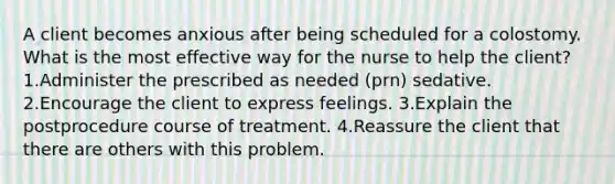 A client becomes anxious after being scheduled for a colostomy. What is the most effective way for the nurse to help the client? 1.Administer the prescribed as needed (prn) sedative. 2.Encourage the client to express feelings. 3.Explain the postprocedure course of treatment. 4.Reassure the client that there are others with this problem.