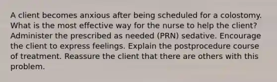 A client becomes anxious after being scheduled for a colostomy. What is the most effective way for the nurse to help the client? Administer the prescribed as needed (PRN) sedative. Encourage the client to express feelings. Explain the postprocedure course of treatment. Reassure the client that there are others with this problem.