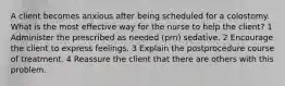 A client becomes anxious after being scheduled for a colostomy. What is the most effective way for the nurse to help the client? 1 Administer the prescribed as needed (prn) sedative. 2 Encourage the client to express feelings. 3 Explain the postprocedure course of treatment. 4 Reassure the client that there are others with this problem.