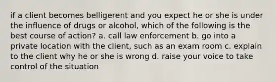 if a client becomes belligerent and you expect he or she is under the influence of drugs or alcohol, which of the following is the best course of action? a. call law enforcement b. go into a private location with the client, such as an exam room c. explain to the client why he or she is wrong d. raise your voice to take control of the situation