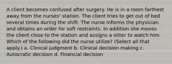 A client becomes confused after surgery. He is in a room farthest away from the nurses' station. The client tries to get out of bed several times during the shift. The nurse informs the physician and obtains an order for soft restraints. In addition she moves the client close to the station and assigns a sitter to watch him. Which of the following did the nurse utilize? (Select all that apply.) a. Clinical judgment b. Clinical decision making c. Autocratic decision d. Financial decision