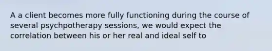 A a client becomes more fully functioning during the course of several psychpotherapy sessions, we would expect the correlation between his or her real and ideal self to