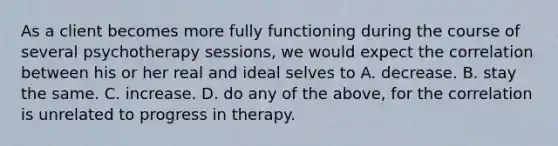 As a client becomes more fully functioning during the course of several psychotherapy sessions, we would expect the correlation between his or her real and ideal selves to A. decrease. B. stay the same. C. increase. D. do any of the above, for the correlation is unrelated to progress in therapy.