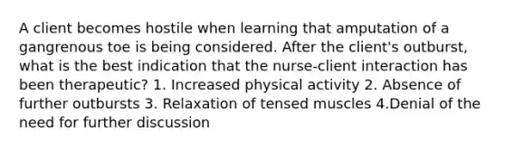 A client becomes hostile when learning that amputation of a gangrenous toe is being considered. After the client's outburst, what is the best indication that the nurse-client interaction has been therapeutic? 1. Increased physical activity 2. Absence of further outbursts 3. Relaxation of tensed muscles 4.Denial of the need for further discussion