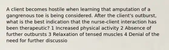 A client becomes hostile when learning that amputation of a gangrenous toe is being considered. After the client's outburst, what is the best indication that the nurse-client interaction has been therapeutic? 1 Increased physical activity 2 Absence of further outbursts 3 Relaxation of tensed muscles 4 Denial of the need for further discussio