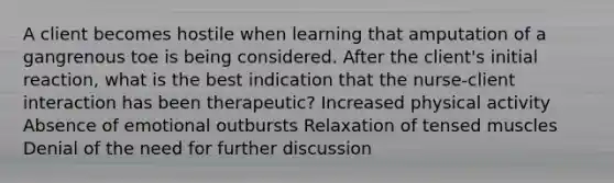 A client becomes hostile when learning that amputation of a gangrenous toe is being considered. After the client's initial reaction, what is the best indication that the nurse-client interaction has been therapeutic? Increased physical activity Absence of emotional outbursts Relaxation of tensed muscles Denial of the need for further discussion