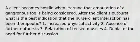 A client becomes hostile when learning that amputation of a gangrenous toe is being considered. After the client's outburst, what is the best indication that the nurse-client interaction has been therapeutic? 1. Increased physical activity 2. Absence of further outbursts 3. Relaxation of tensed muscles 4. Denial of the need for further discussion