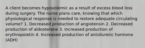 A client becomes hypovolemic as a result of excess blood loss during surgery. The nurse plans care, knowing that which physiological response is needed to restore adequate circulating volume? 1. Decreased production of angiotensin 2. Decreased production of aldosterone 3. Increased production of erythropoietin 4. Increased production of antidiuretic hormone (ADH)