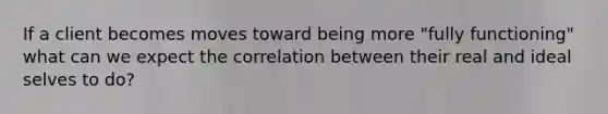 If a client becomes moves toward being more "fully functioning" what can we expect the correlation between their real and ideal selves to do?