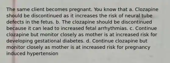 The same client becomes pregnant. You know that a. Clozapine should be discontinued as it increases the risk of neural tube defects in the fetus. b. The clozapine should be discontinued because it can lead to increased fetal arrhythmias. c. Continue clozapine but monitor closely as mother is at increased risk for developing gestational diabetes. d. Continue clozapine but monitor closely as mother is at increased risk for pregnancy induced hypertension