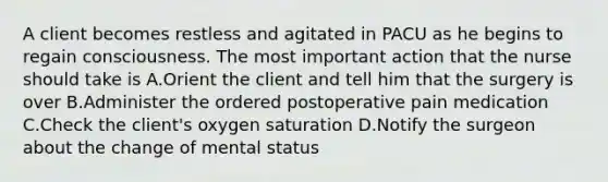 A client becomes restless and agitated in PACU as he begins to regain consciousness. The most important action that the nurse should take is A.Orient the client and tell him that the surgery is over B.Administer the ordered postoperative pain medication C.Check the client's oxygen saturation D.Notify the surgeon about the change of mental status