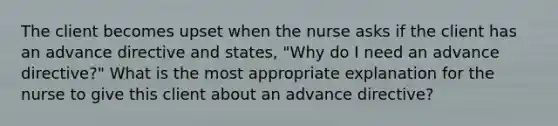 The client becomes upset when the nurse asks if the client has an advance directive and states, "Why do I need an advance directive?" What is the most appropriate explanation for the nurse to give this client about an advance directive?