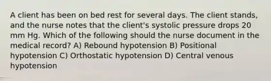 A client has been on bed rest for several days. The client stands, and the nurse notes that the client's systolic pressure drops 20 mm Hg. Which of the following should the nurse document in the medical record? A) Rebound hypotension B) Positional hypotension C) Orthostatic hypotension D) Central venous hypotension