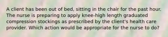 A client has been out of bed, sitting in the chair for the past hour. The nurse is preparing to apply knee-high length graduated compression stockings as prescribed by the client's health care provider. Which action would be appropriate for the nurse to do?