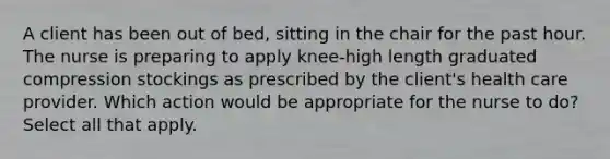 A client has been out of bed, sitting in the chair for the past hour. The nurse is preparing to apply knee-high length graduated compression stockings as prescribed by the client's health care provider. Which action would be appropriate for the nurse to do? Select all that apply.