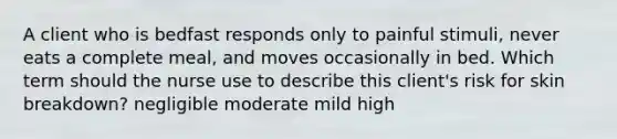 A client who is bedfast responds only to painful stimuli, never eats a complete meal, and moves occasionally in bed. Which term should the nurse use to describe this client's risk for skin breakdown? negligible moderate mild high