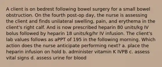 A client is on bedrest following bowel surgery for a small bowel obstruction. On the fourth post-op day, the nurse is assessing the client and finds unilateral swelling, pain, and erythema in the client's right calf. And is now prescribed heparin 80 units/kg IV bolus followed by heparin 18 units/kg/hr IV infusion. The client's lab values follows as aPPT of 195 in the following morning. Which action does the nurse anticipate performing next? a. place the heparin infusion on hold b. administer vitamin K IVPB c. assess vital signs d. assess urine for blood