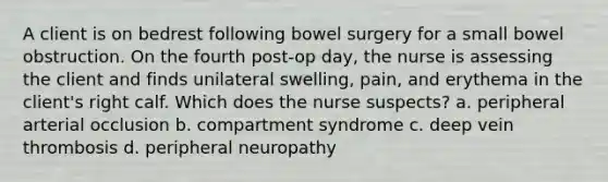 A client is on bedrest following bowel surgery for a small bowel obstruction. On the fourth post-op day, the nurse is assessing the client and finds unilateral swelling, pain, and erythema in the client's right calf. Which does the nurse suspects? a. peripheral arterial occlusion b. compartment syndrome c. deep vein thrombosis d. peripheral neuropathy