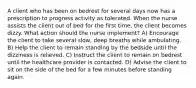 A client who has been on bedrest for several days now has a prescription to progress activity as tolerated. When the nurse assists the client out of bed for the first time, the client becomes dizzy. What action should the nurse implement? A) Encourage the client to take several slow, deep breaths while ambulating. B) Help the client to remain standing by the bedside until the dizziness is relieved. C) Instruct the client to remain on bedrest until the healthcare provider is contacted. D) Advise the client to sit on the side of the bed for a few minutes before standing again.