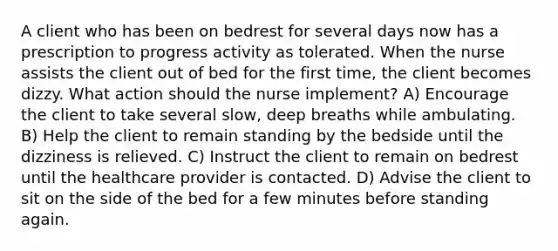 A client who has been on bedrest for several days now has a prescription to progress activity as tolerated. When the nurse assists the client out of bed for the first time, the client becomes dizzy. What action should the nurse implement? A) Encourage the client to take several slow, deep breaths while ambulating. B) Help the client to remain standing by the bedside until the dizziness is relieved. C) Instruct the client to remain on bedrest until the healthcare provider is contacted. D) Advise the client to sit on the side of the bed for a few minutes before standing again.