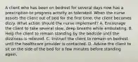 A client who has been on bedrest for several days now has a prescription to progress activity as tolerated. When the nurse assists the client out of bed for the first time, the client becomes dizzy. What action should the nurse implement? A. Encourage the client to take several slow, deep breaths while ambulating. B. Help the client to remain standing by the bedside until the dizziness is relieved. C. Instruct the client to remain on bedrest until the healthcare provider is contacted. D. Advise the client to sit on the side of the bed for a few minutes before standing again.