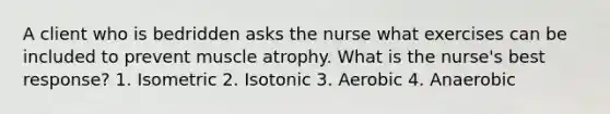 A client who is bedridden asks the nurse what exercises can be included to prevent muscle atrophy. What is the nurse's best response? 1. Isometric 2. Isotonic 3. Aerobic 4. Anaerobic