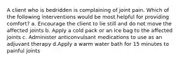 A client who is bedridden is complaining of joint pain. Which of the following interventions would be most helpful for providing comfort? a. Encourage the client to lie still and do not move the affected joints b. Apply a cold pack or an ice bag to the affected joints c. Administer anticonvulsant medications to use as an adjuvant therapy d.Apply a warm water bath for 15 minutes to painful joints