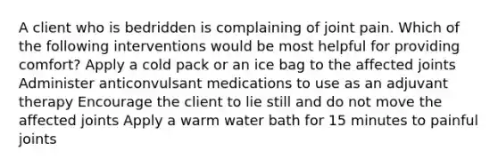 A client who is bedridden is complaining of joint pain. Which of the following interventions would be most helpful for providing comfort? Apply a cold pack or an ice bag to the affected joints Administer anticonvulsant medications to use as an adjuvant therapy Encourage the client to lie still and do not move the affected joints Apply a warm water bath for 15 minutes to painful joints