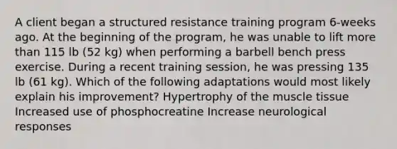 A client began a structured resistance training program 6-weeks ago. At the beginning of the program, he was unable to lift more than 115 lb (52 kg) when performing a barbell bench press exercise. During a recent training session, he was pressing 135 lb (61 kg). Which of the following adaptations would most likely explain his improvement? Hypertrophy of the muscle tissue Increased use of phosphocreatine Increase neurological responses