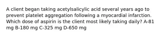 A client began taking acetylsalicylic acid several years ago to prevent platelet aggregation following a myocardial infarction. Which dose of aspirin is the client most likely taking daily? A-81 mg B-180 mg C-325 mg D-650 mg