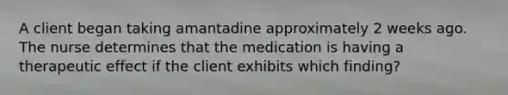 A client began taking amantadine approximately 2 weeks ago. The nurse determines that the medication is having a therapeutic effect if the client exhibits which finding?