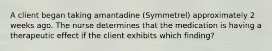 A client began taking amantadine (Symmetrel) approximately 2 weeks ago. The nurse determines that the medication is having a therapeutic effect if the client exhibits which finding?