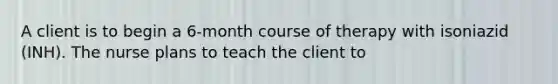 A client is to begin a 6-month course of therapy with isoniazid (INH). The nurse plans to teach the client to