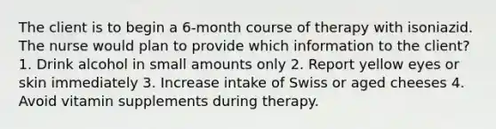 The client is to begin a 6-month course of therapy with isoniazid. The nurse would plan to provide which information to the client? 1. Drink alcohol in small amounts only 2. Report yellow eyes or skin immediately 3. Increase intake of Swiss or aged cheeses 4. Avoid vitamin supplements during therapy.