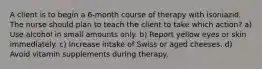 A client is to begin a 6-month course of therapy with isoniazid. The nurse should plan to teach the client to take which action? a) Use alcohol in small amounts only. b) Report yellow eyes or skin immediately. c) Increase intake of Swiss or aged cheeses. d) Avoid vitamin supplements during therapy.