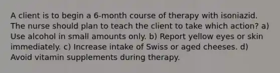 A client is to begin a 6-month course of therapy with isoniazid. The nurse should plan to teach the client to take which action? a) Use alcohol in small amounts only. b) Report yellow eyes or skin immediately. c) Increase intake of Swiss or aged cheeses. d) Avoid vitamin supplements during therapy.