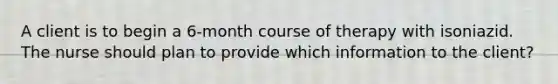 A client is to begin a 6-month course of therapy with isoniazid. The nurse should plan to provide which information to the client?