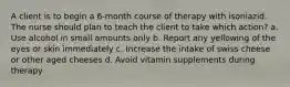 A client is to begin a 6-month course of therapy with isoniazid. The nurse should plan to teach the client to take which action? a. Use alcohol in small amounts only b. Report any yellowing of the eyes or skin immediately c. Increase the intake of swiss cheese or other aged cheeses d. Avoid vitamin supplements during therapy