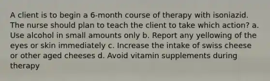 A client is to begin a 6-month course of therapy with isoniazid. The nurse should plan to teach the client to take which action? a. Use alcohol in small amounts only b. Report any yellowing of the eyes or skin immediately c. Increase the intake of swiss cheese or other aged cheeses d. Avoid vitamin supplements during therapy