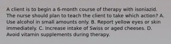 A client is to begin a 6-month course of therapy with isoniazid. The nurse should plan to teach the client to take which action? A. Use alcohol in small amounts only. B. Report yellow eyes or skin immediately. C. Increase intake of Swiss or aged cheeses. D. Avoid vitamin supplements during therapy.