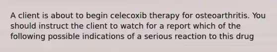 A client is about to begin celecoxib therapy for osteoarthritis. You should instruct the client to watch for a report which of the following possible indications of a serious reaction to this drug