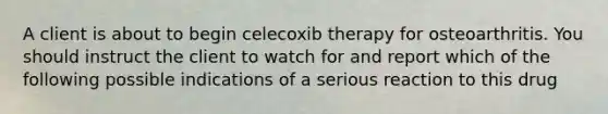 A client is about to begin celecoxib therapy for osteoarthritis. You should instruct the client to watch for and report which of the following possible indications of a serious reaction to this drug