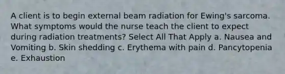 A client is to begin external beam radiation for Ewing's sarcoma. What symptoms would the nurse teach the client to expect during radiation treatments? Select All That Apply a. Nausea and Vomiting b. Skin shedding c. Erythema with pain d. Pancytopenia e. Exhaustion